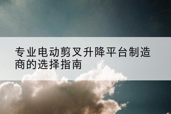 乐业电动剪叉升降平台厂家-专业电动剪叉升降平台制造商的选择指南