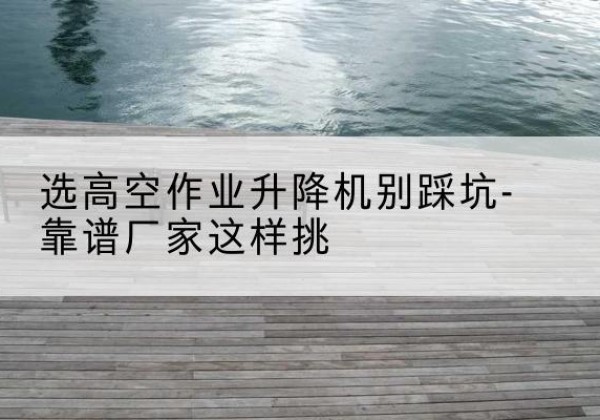 乐业剪叉式升降机厂家-选高空作业升降机别踩坑-靠谱厂家这样挑