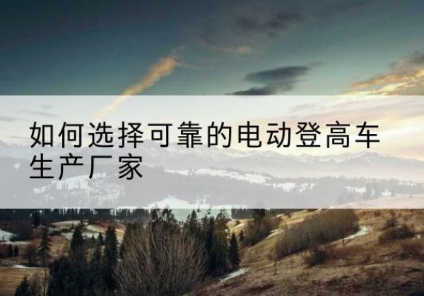乐业电动登高车厂家-如何选择可靠的电动登高车生产厂家