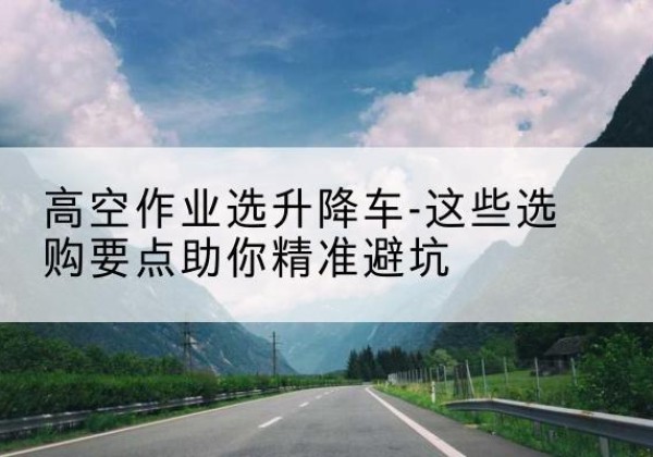 乐业升降车厂家-高空作业选升降车-这些选购要点助你*避坑