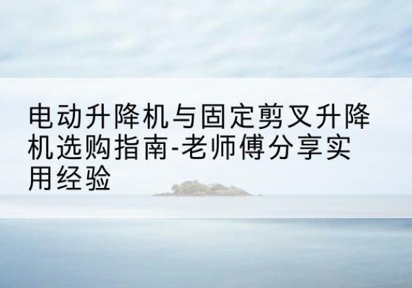 乐业电动升降机怎么选-电动升降机与固定剪叉升降机选购指南-老师傅分享实用经验