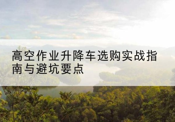 乐业升降车怎么选-高空作业升降车选购实战指南与避坑要点