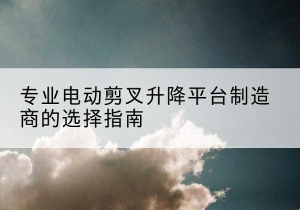 乐业电动剪叉升降平台厂家-专业电动剪叉升降平台制造商的选择指南